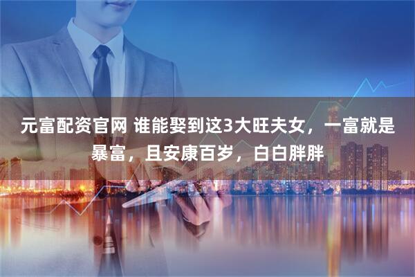 元富配资官网 谁能娶到这3大旺夫女，一富就是暴富，且安康百岁，白白胖胖