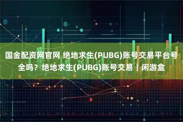 国金配资网官网 绝地求生(PUBG)账号交易平台号全吗？绝地求生(PUBG)账号交易｜闲游盒