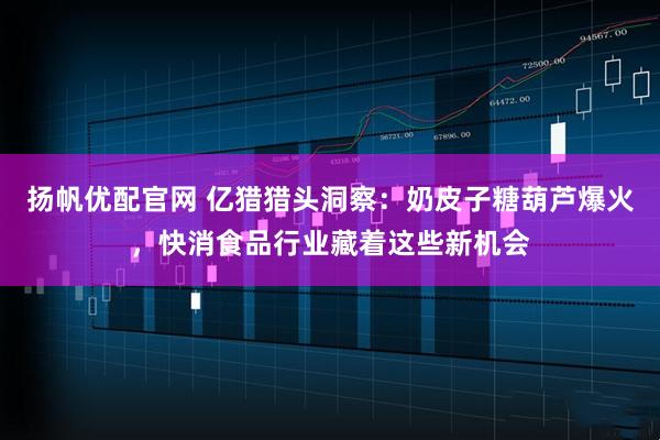 扬帆优配官网 亿猎猎头洞察：奶皮子糖葫芦爆火，快消食品行业藏着这些新机会