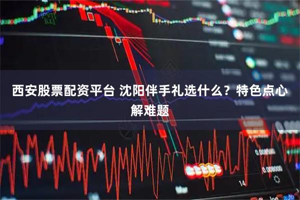 西安股票配资平台 沈阳伴手礼选什么？特色点心解难题