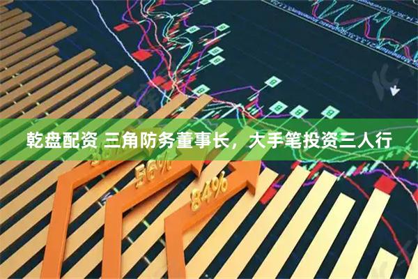 乾盘配资 三角防务董事长，大手笔投资三人行