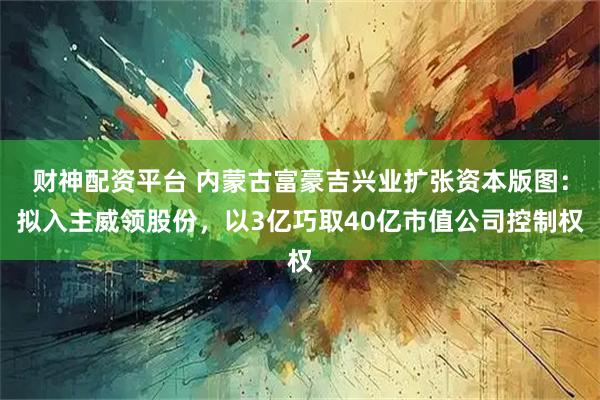 财神配资平台 内蒙古富豪吉兴业扩张资本版图：拟入主威领股份，以3亿巧取40亿市值公司控制权