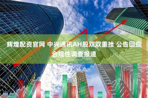 辉煌配资官网 中兴通讯AH股双双重挫 公告回应合规性调查报道