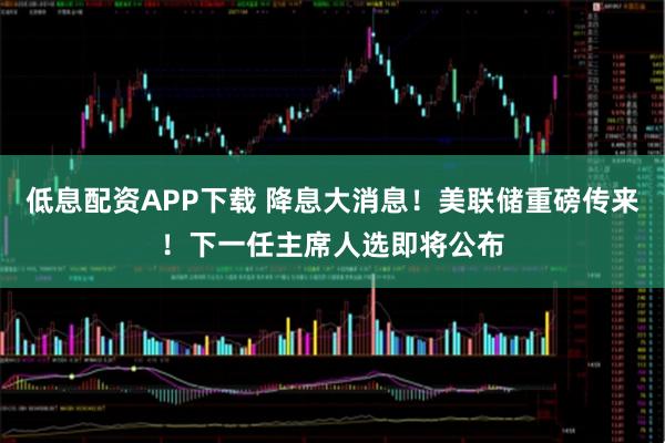 低息配资APP下载 降息大消息！美联储重磅传来！下一任主席人选即将公布