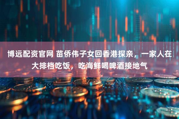 博远配资官网 苗侨伟子女回香港探亲，一家人在大排档吃饭，吃海鲜喝啤酒接地气