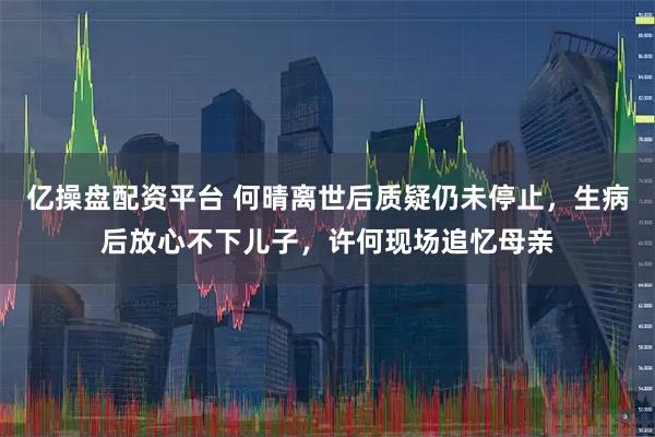 亿操盘配资平台 何晴离世后质疑仍未停止，生病后放心不下儿子，许何现场追忆母亲