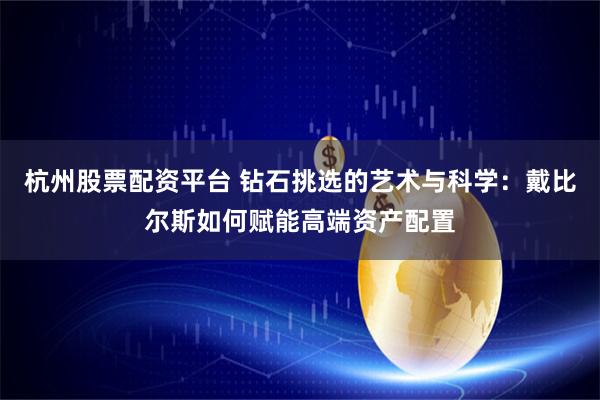 杭州股票配资平台 钻石挑选的艺术与科学：戴比尔斯如何赋能高端资产配置