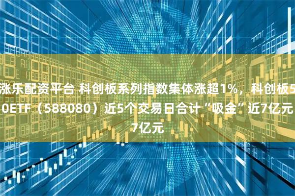 涨乐配资平台 科创板系列指数集体涨超1%，科创板50ETF（588080）近5个交易日合计“吸金”近7亿元