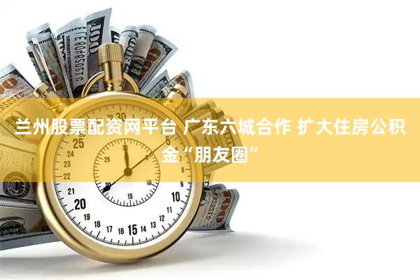 兰州股票配资网平台 广东六城合作 扩大住房公积金“朋友圈”