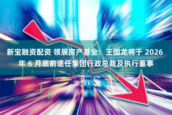新宝融资配资 领展房产基金：王国龙将于 2026 年 6 月底前退任集团行政总裁及执行董事