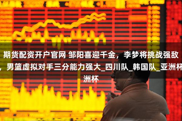 期货配资开户官网 邹阳喜迎千金，李梦将挑战强敌，男篮虚拟对手三分能力强大_四川队_韩国队_亚洲杯