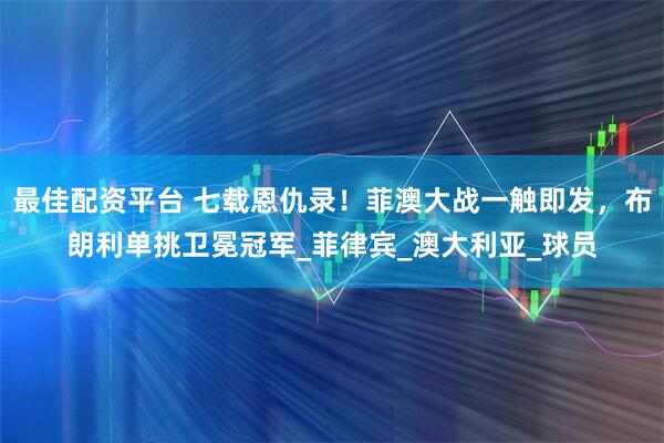 最佳配资平台 七载恩仇录！菲澳大战一触即发，布朗利单挑卫冕冠军_菲律宾_澳大利亚_球员