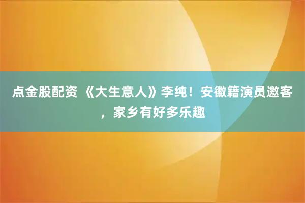 点金股配资 《大生意人》李纯!安徽籍演员邀客,家乡有好多乐趣