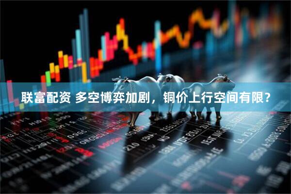 联富配资 多空博弈加剧，铜价上行空间有限？