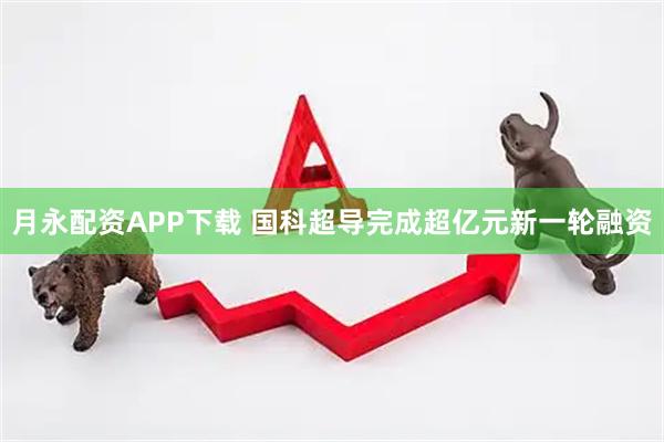 月永配资APP下载 国科超导完成超亿元新一轮融资
